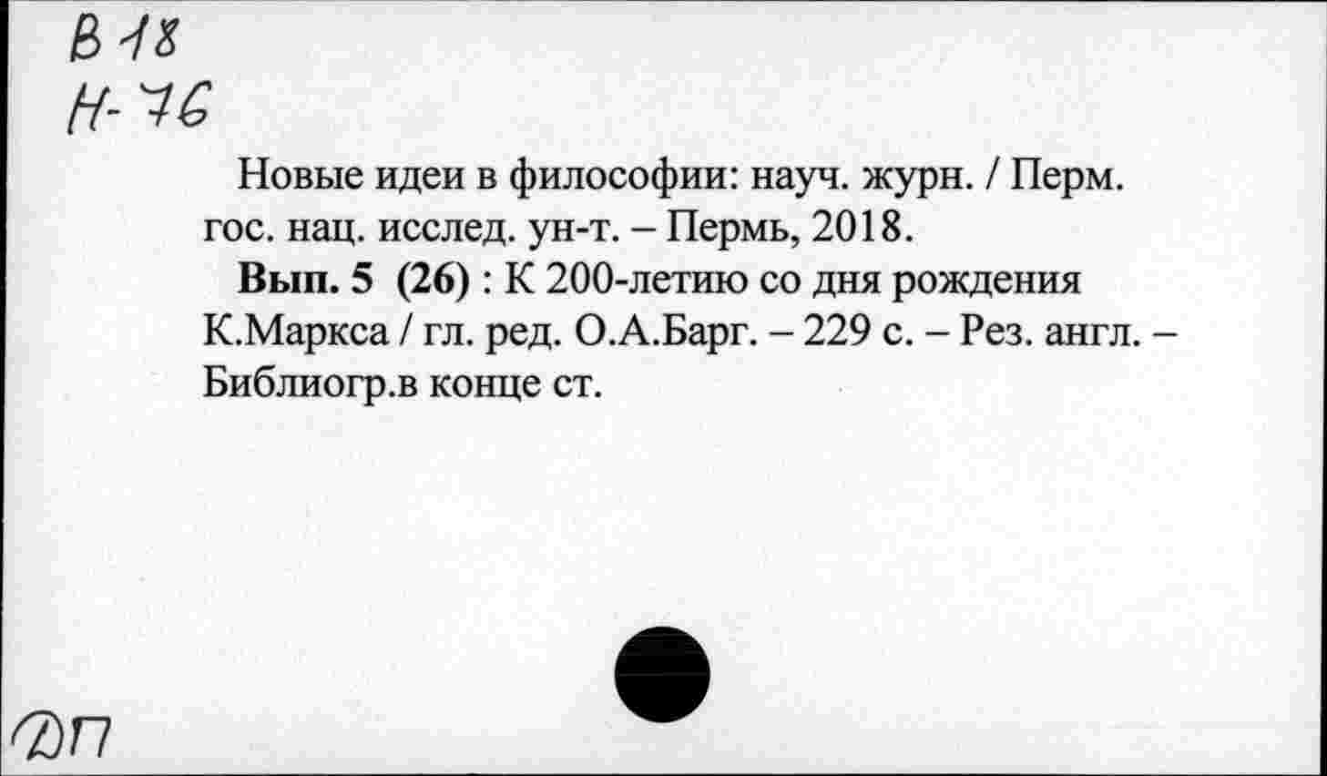 ﻿в к
Новые идеи в философии: науч. журн. / Перм. гос. нац. исслед. ун-т. - Пермь, 2018.
Вып. 5 (26): К 200-летию со дня рождения К.Маркса / гл. ред. О.А.Барг. - 229 с. - Рез. англ. -Библиогр.в конце ст.